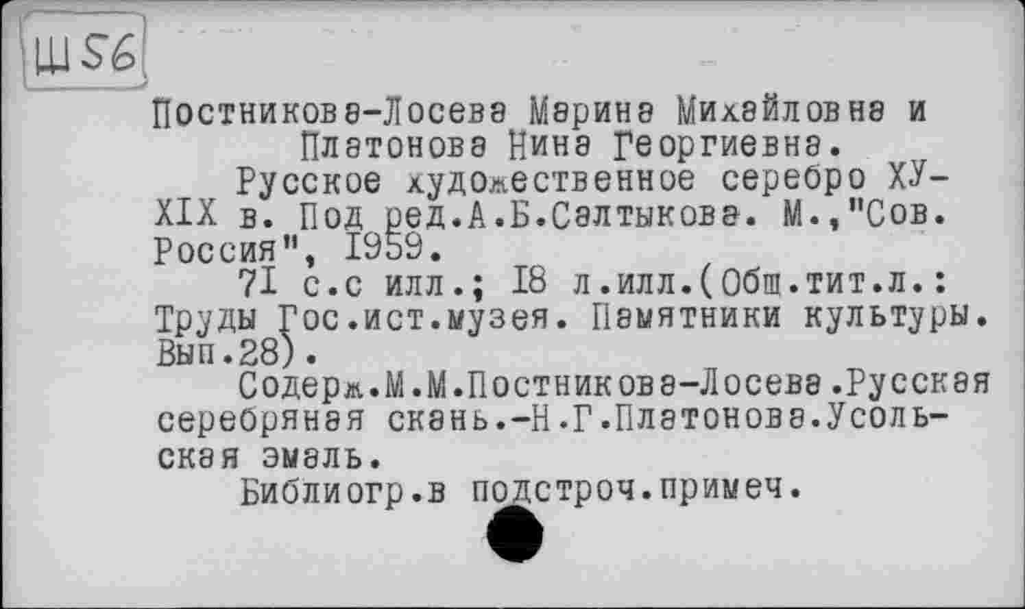﻿UJS-6
Постникова-Лосева Марина Михайлов не и Платонова Нина Георгиевна.
Русское художественное серебро ХУ-
XIX в. Под ред.А.Б.Салтыкова. М.,’’Сов. Россия”, 1959.
71 с.с илл.; 18 л.илл.(Обш.тит.л.: Труды Гос.ист.музея. Памятники культуры. Вып.28).
Содерж.М.М.Постникова-Лосева.Русская серебряная скань.-Н.Г.Платонов а.Усольская эмаль.
Библиогр.в подстроч.примеч.